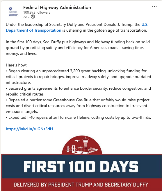 A post from Federal Highway Administration on LinkedIn that reads: Under the leadership of Secretary Duffy and President Donald J. Trump, the U.S. Department of Transportation is ushering in the golden age of transportation.
In the first 100 days, Sec. Duffy put highways and highway funding back on solid ground by prioritizing safety and efficiency for America’s roads—saving time, money, and lives.
Here’s how:
• Began clearing an unprecedented 3,200 grant backlog, unlocking funding for critical projects to repair bridges, improve roadway safety, and upgrade outdated infrastructure.
• Secured grants agreements to enhance border security, reduce congestion, and rebuild critical routes.
• Repealed a burdensome Greenhouse Gas Rule that unfairly would raise project costs and divert critical resources away from highway construction to irrelevant emissions targets.
• Expedited I-40 repairs after Hurricane Helene, cutting costs by up to two-thirds